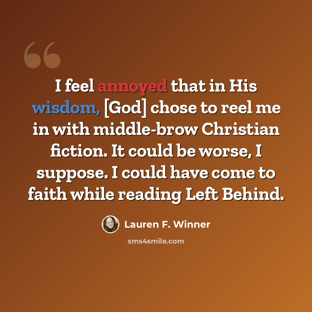 “I feel annoyed that in His wisdom, [God] chose to reel me in with middle-brow Christian fiction. It could be worse, I suppose. I could have come to faith while reading Left Behind.” quote by Lauren F. Winner