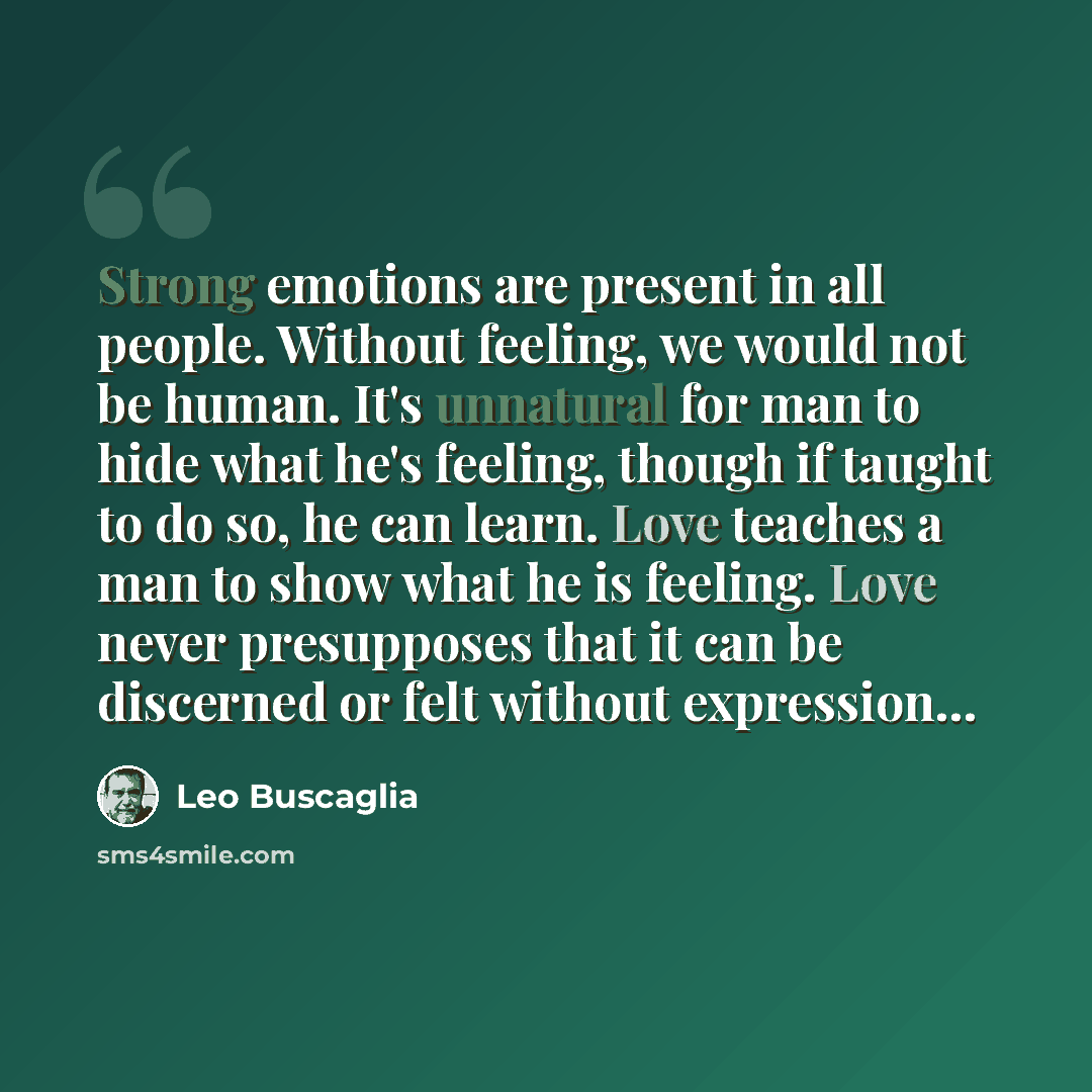 “Strong emotions are present in all people. Without feeling, we would not be human. It's unnatural for man to hide what he's feeling, though if taught to do so, he can learn. Love teaches a man to show what he is feeling. Love never presupposes that it can be discerned or felt without expression…” quote by Leo Buscaglia