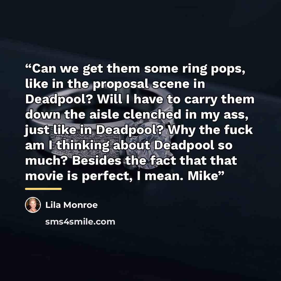 “Can we get them some ring pops, like in the proposal scene in Deadpool? Will I have to carry them down the aisle clenched in my ass, just like in Deadpool? Why the fuck am I thinking about Deadpool so much? Besides the fact that that movie is perfect, I mean. Mike” quote by Lila Monroe
