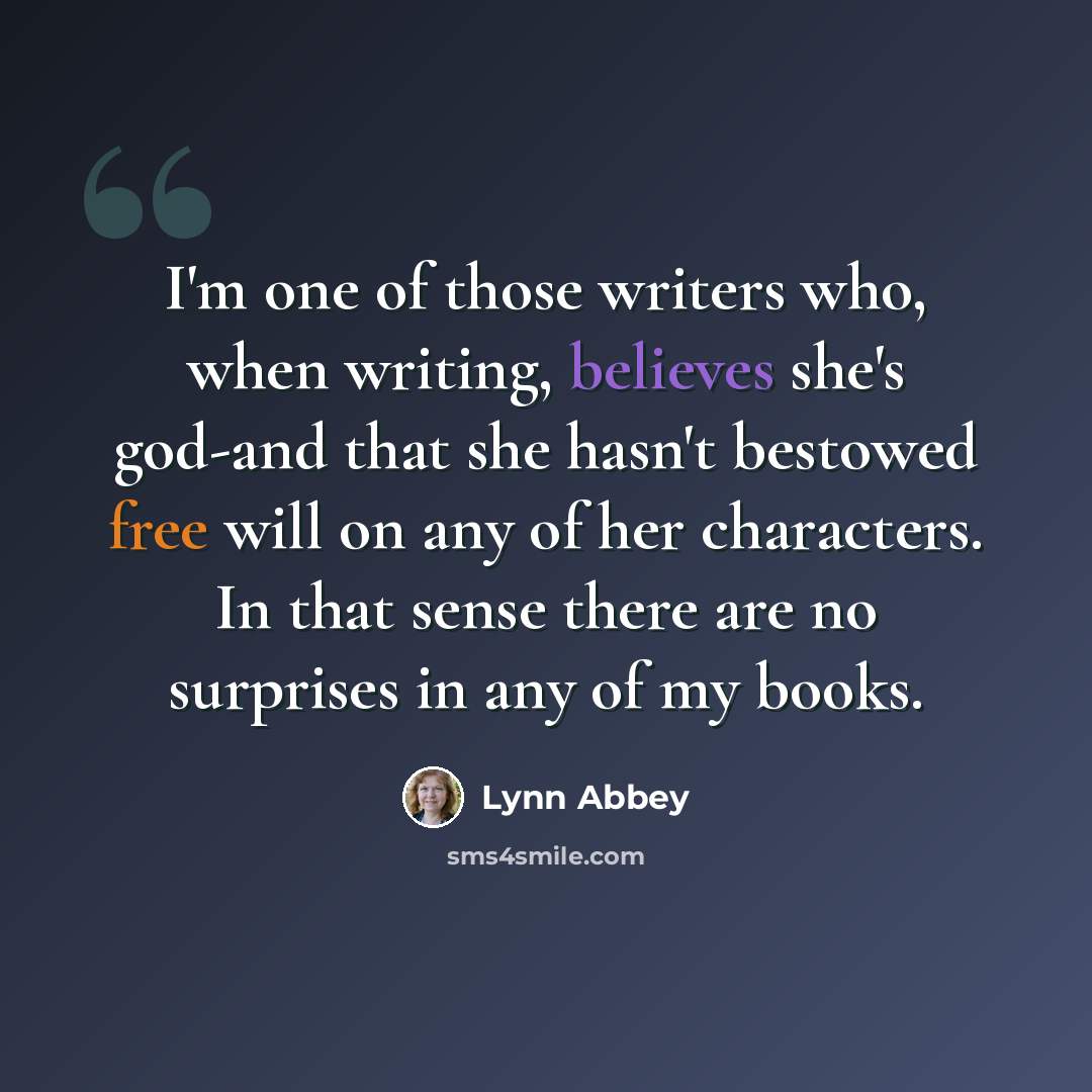 “I'm one of those writers who, when writing, believes she's god-and that she hasn't bestowed free will on any of her characters. In that sense there are no surprises in any of my books.” quote by Lynn Abbey