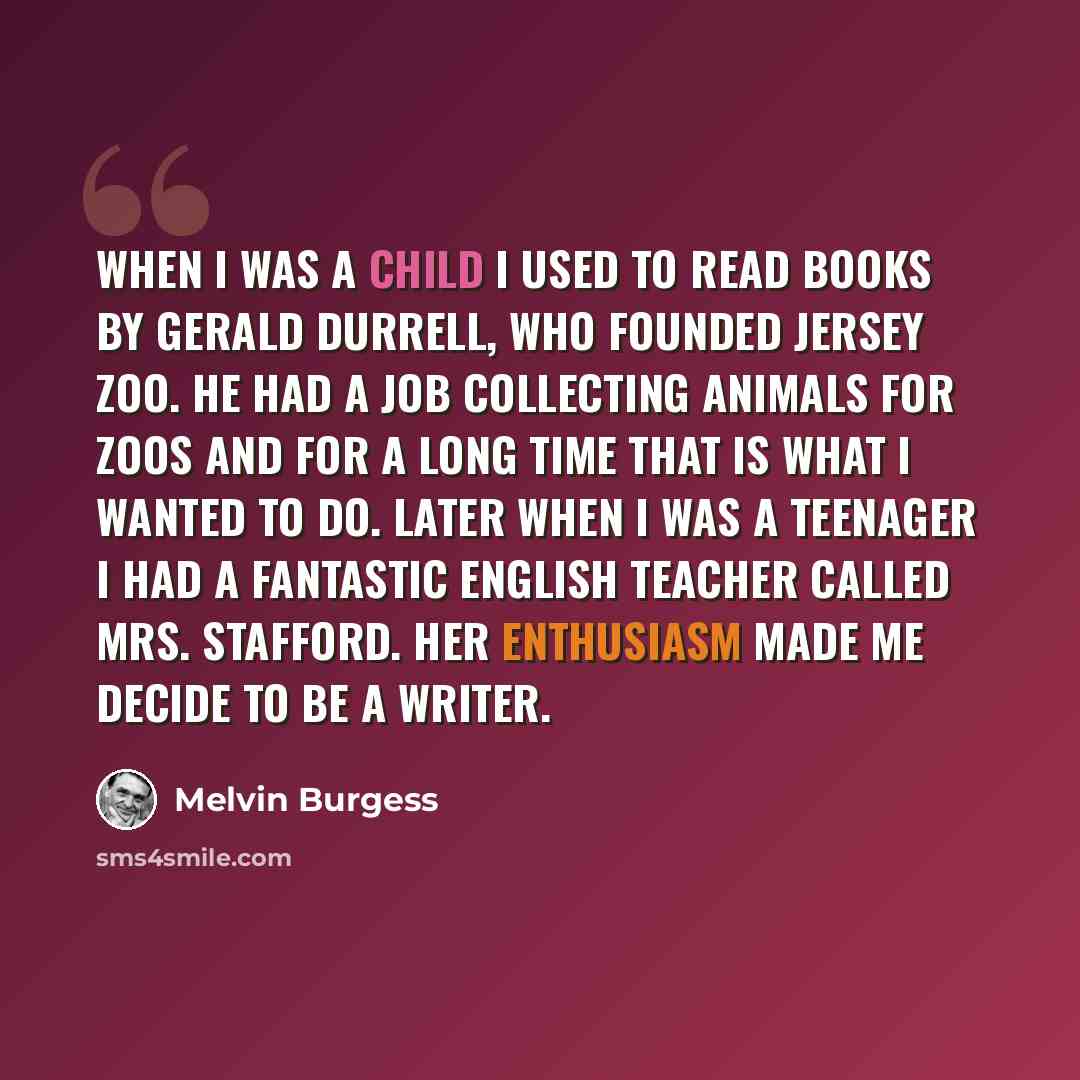 “When I was a child I used to read books by Gerald Durrell, who founded Jersey Zoo. He had a job collecting animals for zoos and for a long time that is what I wanted to do. Later when I was a teenager I had a fantastic English teacher called Mrs. Stafford. Her enthusiasm made me decide to be a…” quote by Melvin Burgess