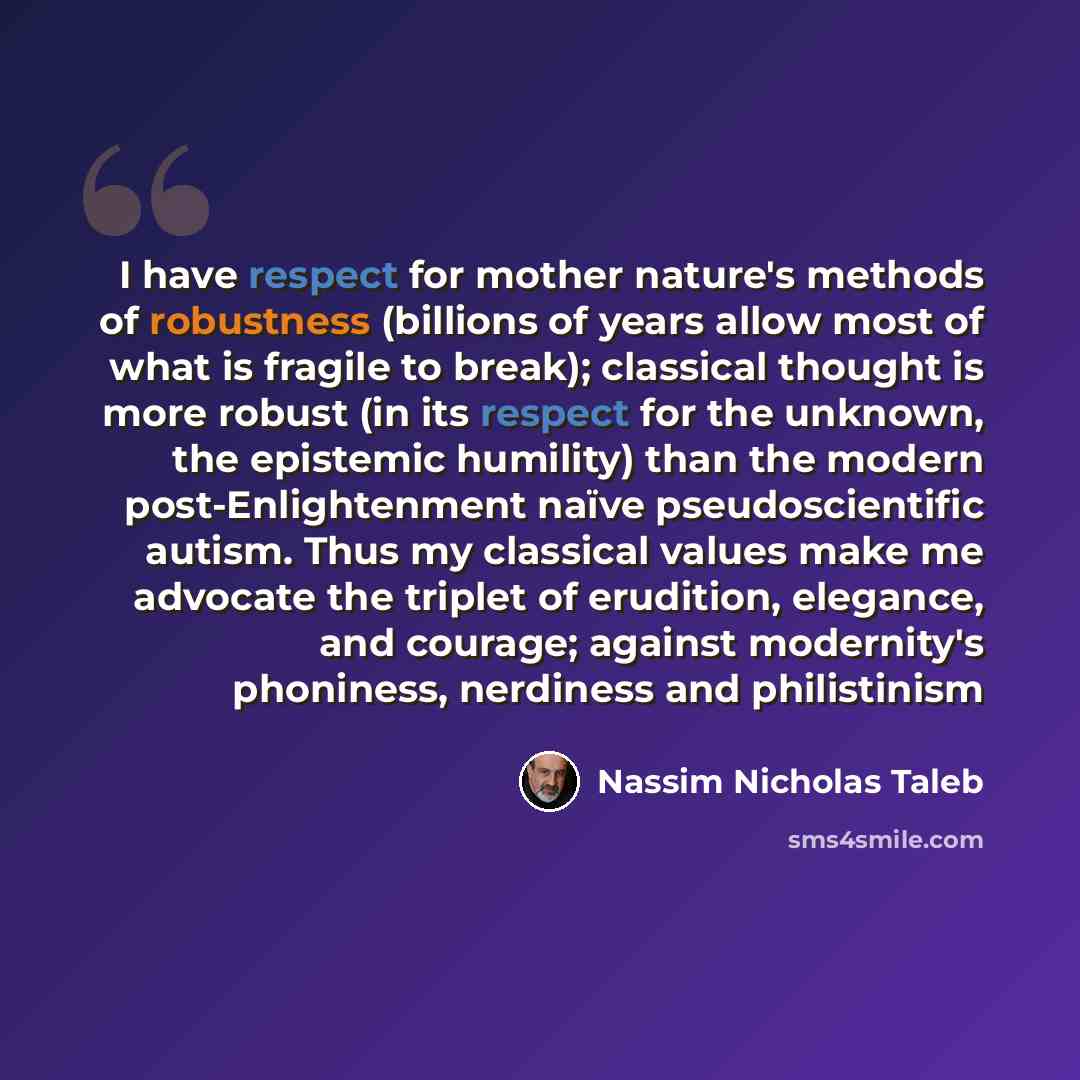 “I have respect for mother nature's methods of robustness (billions of years allow most of what is fragile to break); classical thought is more robust (in its respect for the unknown, the epistemic humility) than the modern post-Enlightenment naïve pseudoscientific autism. Thus my classical values…” quote by Nassim Nicholas Taleb