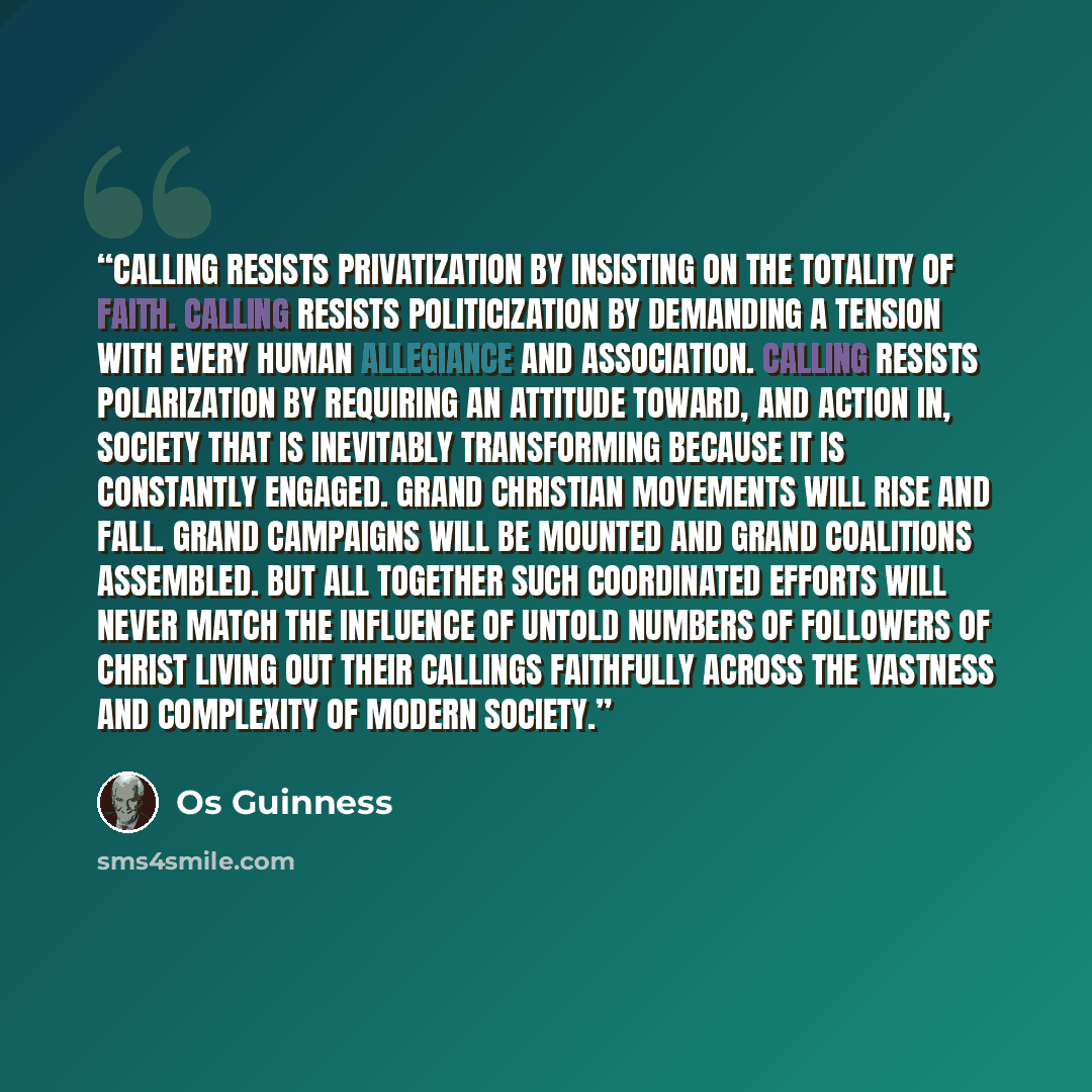 “Calling resists privatization by insisting on the totality of faith. Calling resists politicization by demanding a tension with every human allegiance and association. Calling resists polarization by requiring an attitude toward, and action in, society that is inevitably transforming because it is…” quote by Os Guinness