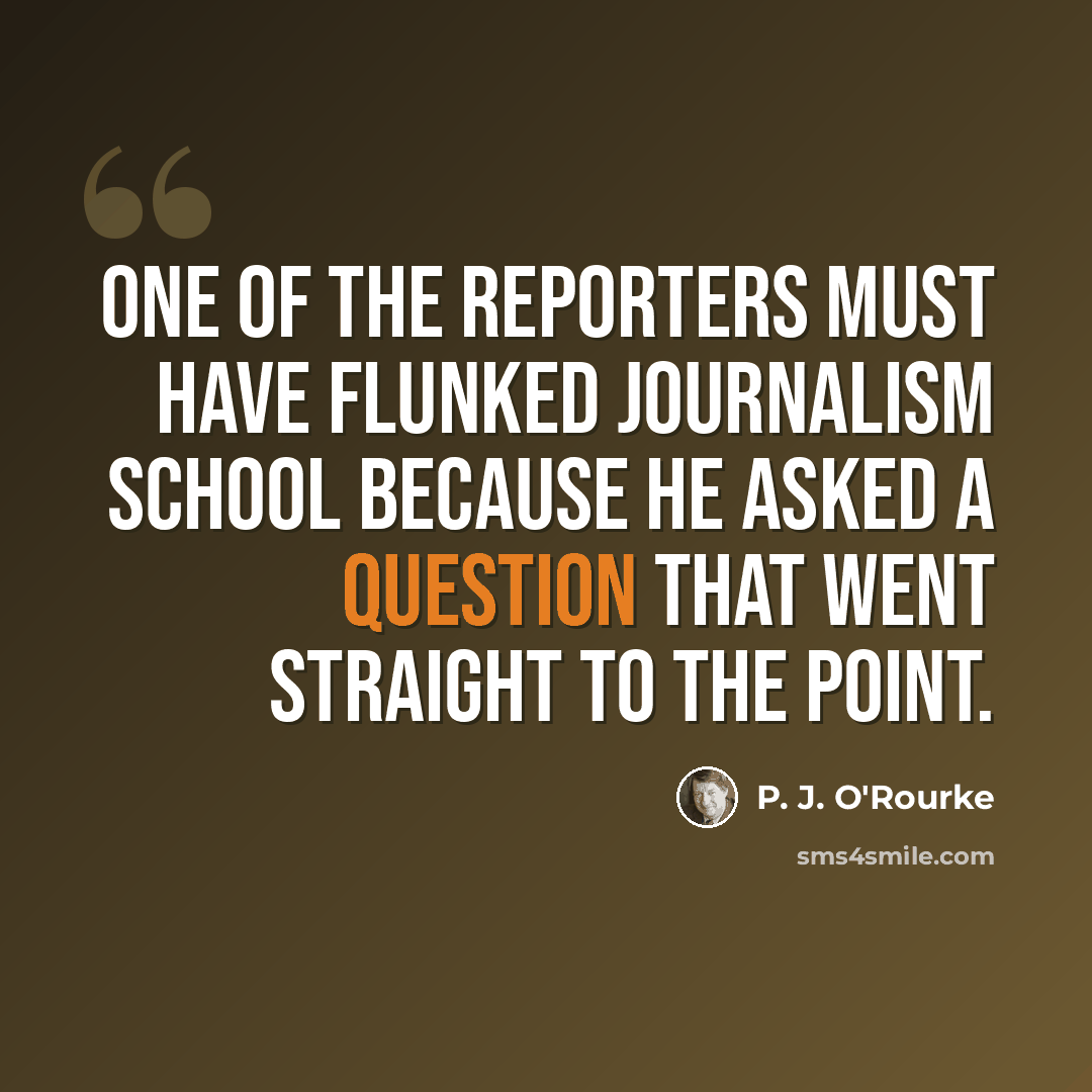 “One of the reporters must have flunked journalism school because he asked a question that went straight to the point.” quote by P. J. O'Rourke