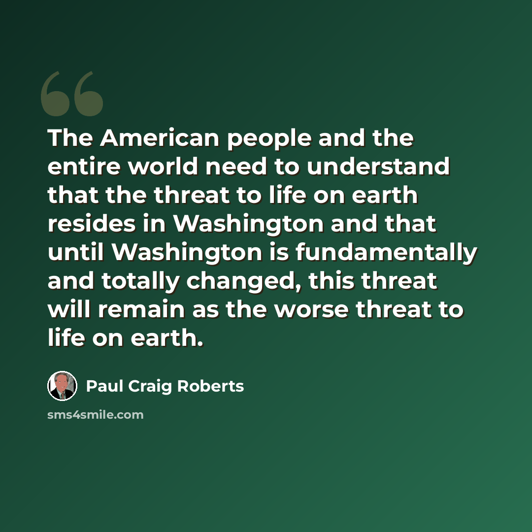 “The American people and the entire world need to understand that the threat to life on earth resides in Washington and that until Washington is fundamentally and totally changed, this threat will remain as the worse threat to life on earth.” quote by Paul Craig Roberts