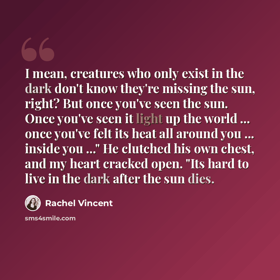 “I mean, creatures who only exist in the dark don't know they're missing the sun, right? But once you've seen the sun. Once you've seen it light up the world ... once you've felt its heat all around you ... inside you ..." He clutched his own chest, and my heart cracked open. "Its hard to live in…” quote by Rachel Vincent