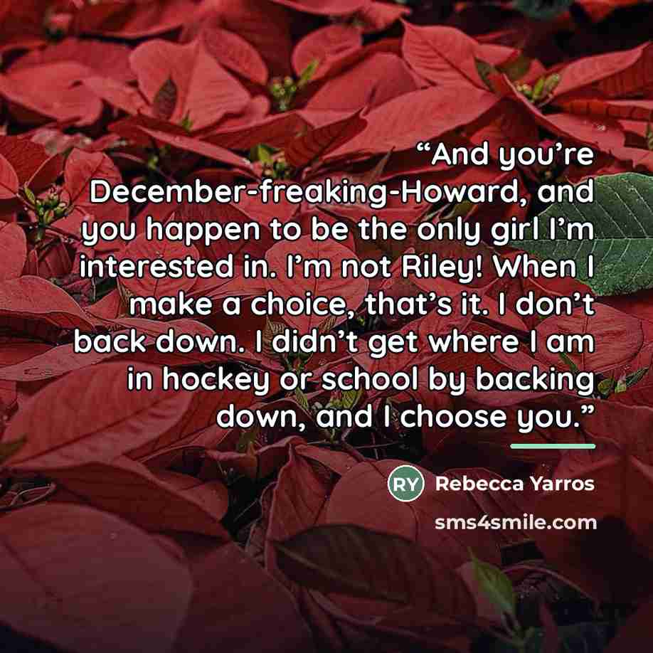 “And you’re December-freaking-Howard, and you happen to be the only girl I’m interested in. I’m not Riley! When I make a choice, that’s it. I don’t back down. I didn’t get where I am in hockey or school by backing down, and I choose you.” quote by Rebecca Yarros