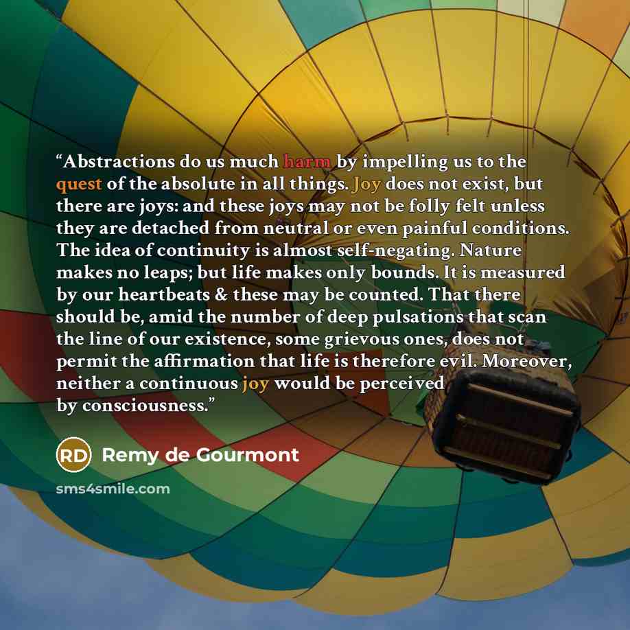 “Abstractions do us much harm by impelling us to the quest of the absolute in all things. Joy does not exist, but there are joys: and these joys may not be folly felt unless they are detached from neutral or even painful conditions. The idea of continuity is almost self-negating. Nature makes no…” quote by Remy de Gourmont