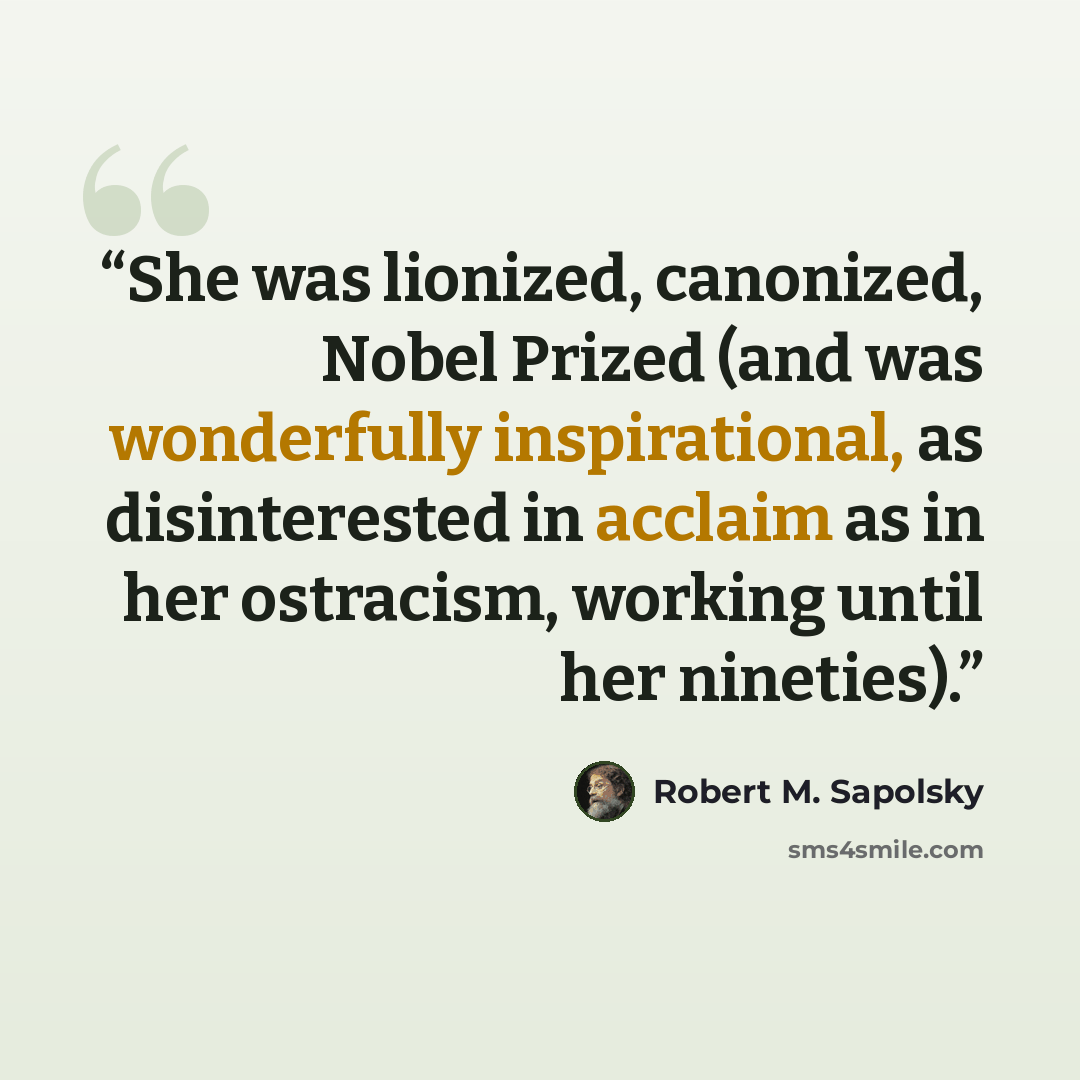 “She was lionized, canonized, Nobel Prized (and was wonderfully inspirational, as disinterested in acclaim as in her ostracism, working until her nineties).” quote by Robert M. Sapolsky