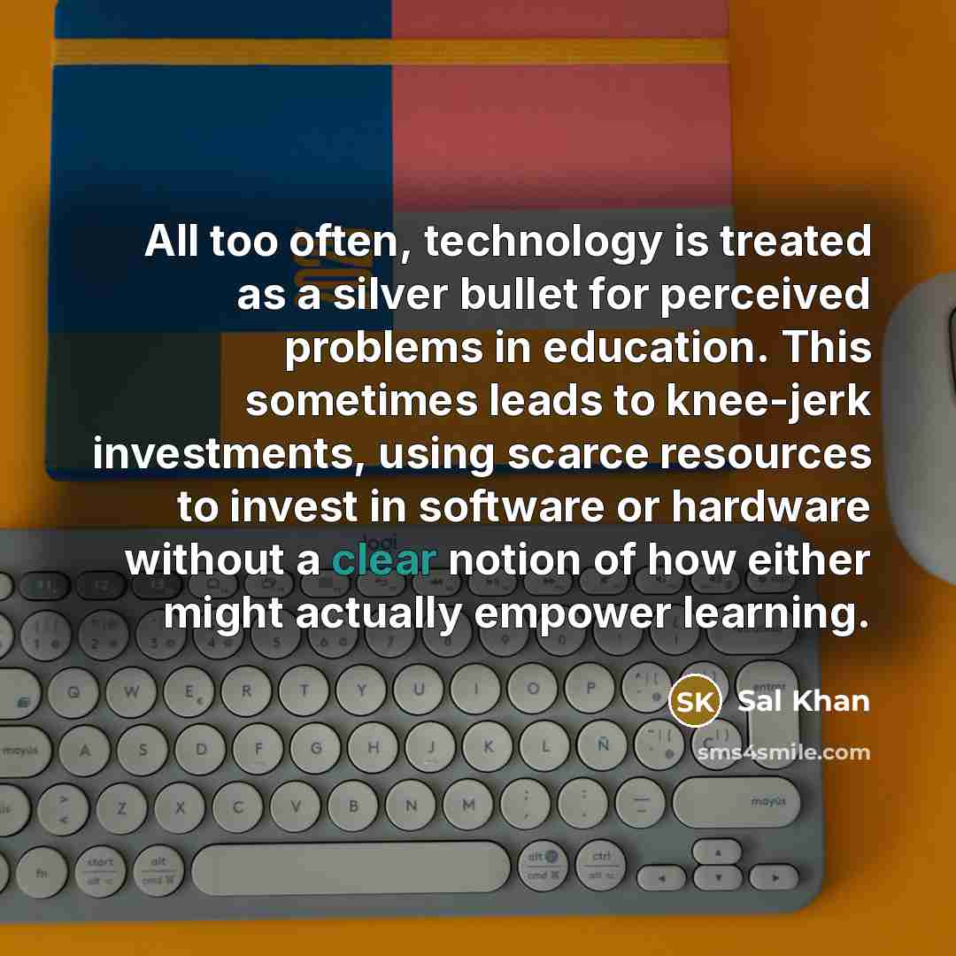 “All too often, technology is treated as a silver bullet for perceived problems in education. This sometimes leads to knee-jerk investments, using scarce resources to invest in software or hardware without a clear notion of how either might actually empower learning.” quote by Sal Khan