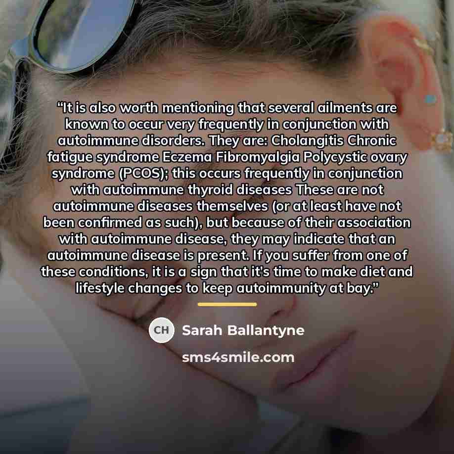 “It is also worth mentioning that several ailments are known to occur very frequently in conjunction with autoimmune disorders. They are: Cholangitis Chronic fatigue syndrome Eczema Fibromyalgia Polycystic ovary syndrome (PCOS); this occurs frequently in conjunction with autoimmune thyroid diseases…” quote by Sarah Ballantyne