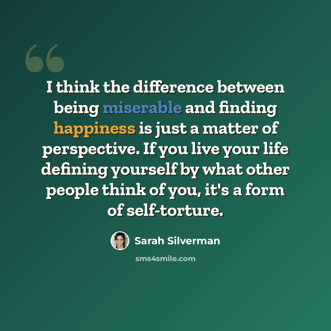 “I think the difference between being miserable and finding happiness is just a matter of perspective. If you live your life defining yourself by what other people think of you, it's a form of self-torture.” quote by Sarah Silverman