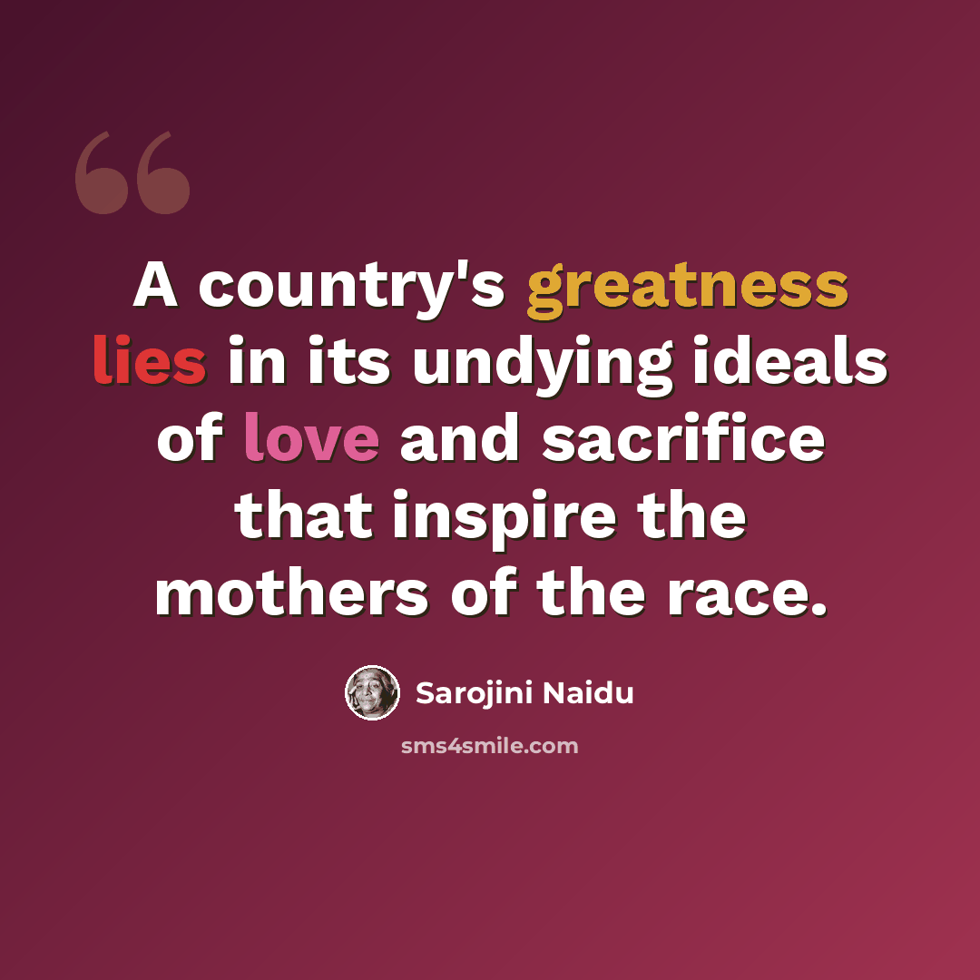 “A country's greatness lies in its undying ideals of love and sacrifice that inspire the mothers of the race.” quote by Sarojini Naidu