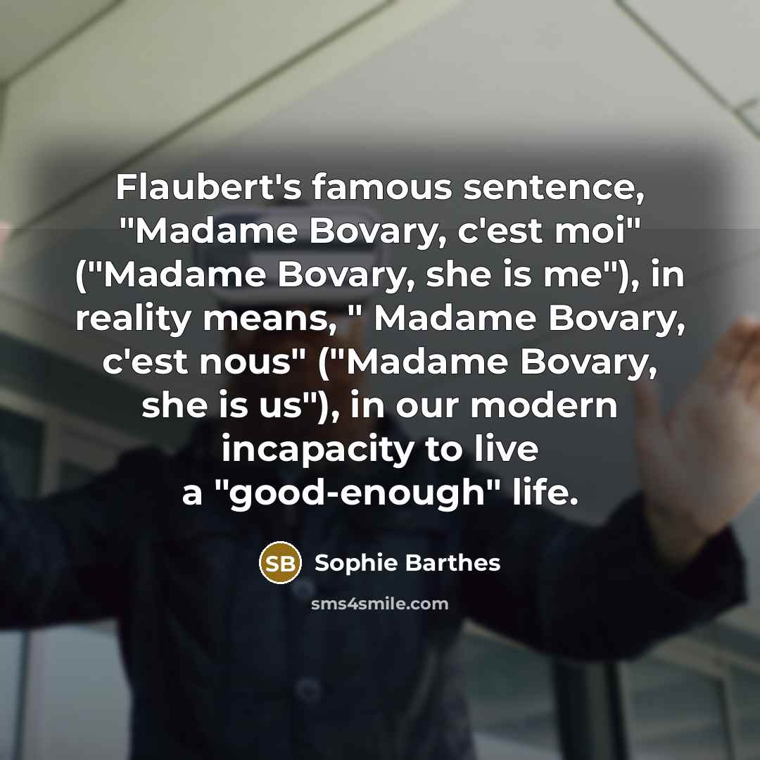 “Flaubert's famous sentence, "Madame Bovary, c'est moi" ("Madame Bovary, she is me"), in reality means, " Madame Bovary, c'est nous" ("Madame Bovary, she is us"), in our modern incapacity to live a "good-enough" life.” quote by Sophie Barthes