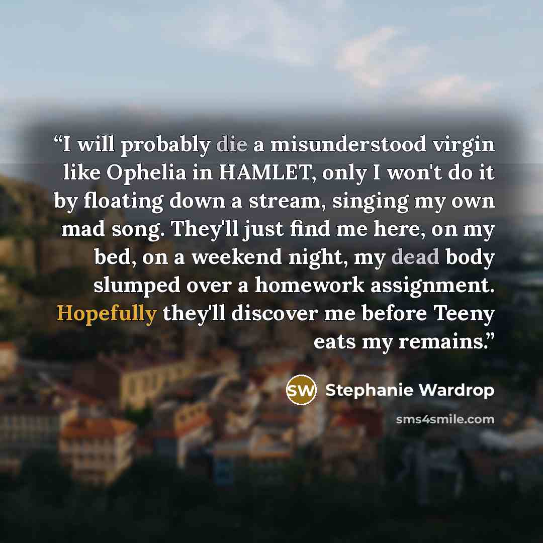 “I will probably die a misunderstood virgin like Ophelia in HAMLET, only I won't do it by floating down a stream, singing my own mad song. They'll just find me here, on my bed, on a weekend night, my dead body slumped over a homework assignment. Hopefully they'll discover me before Teeny eats my…” quote by Stephanie Wardrop