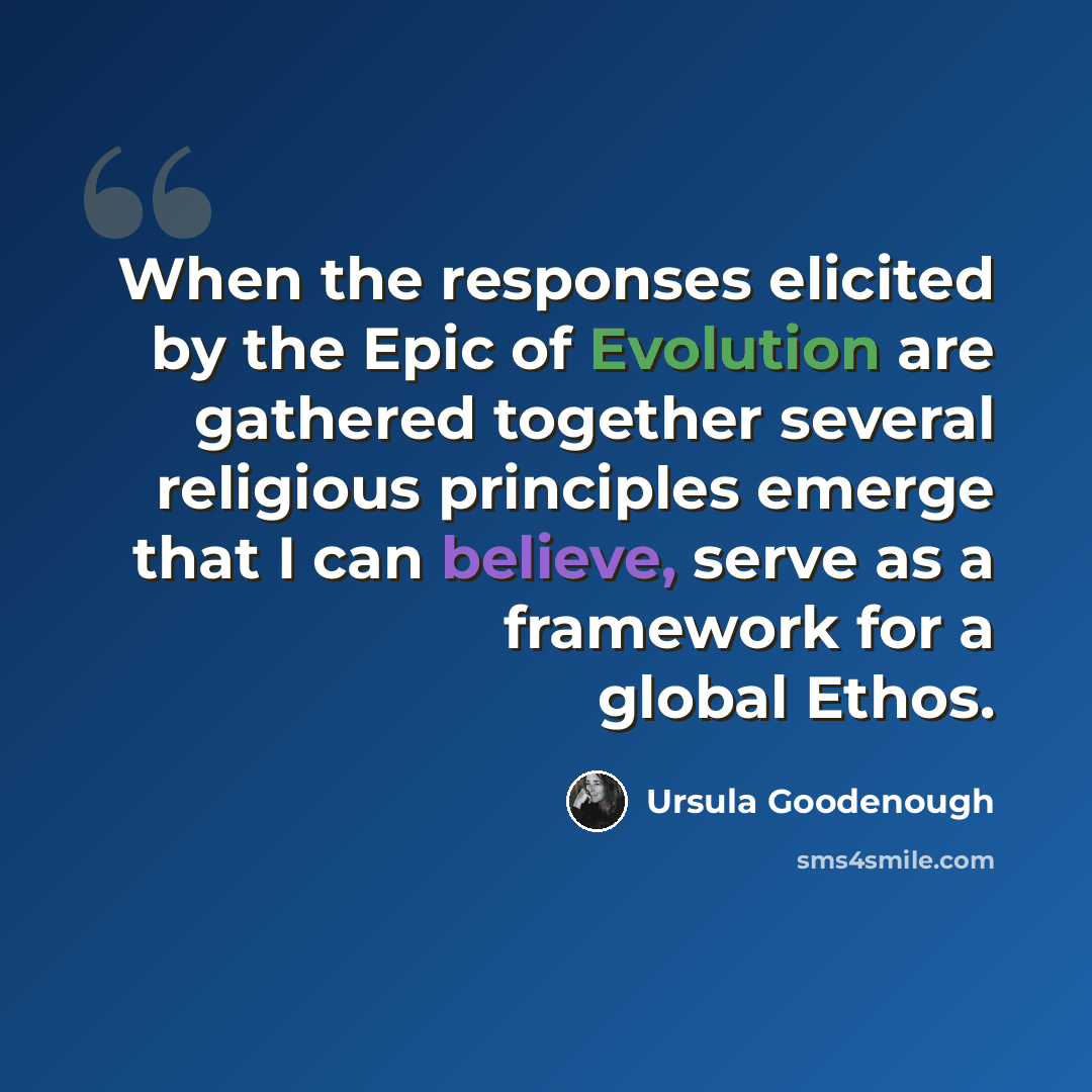 “When the responses elicited by the Epic of Evolution are gathered together several religious principles emerge that I can believe, serve as a framework for a global Ethos.” quote by Ursula Goodenough