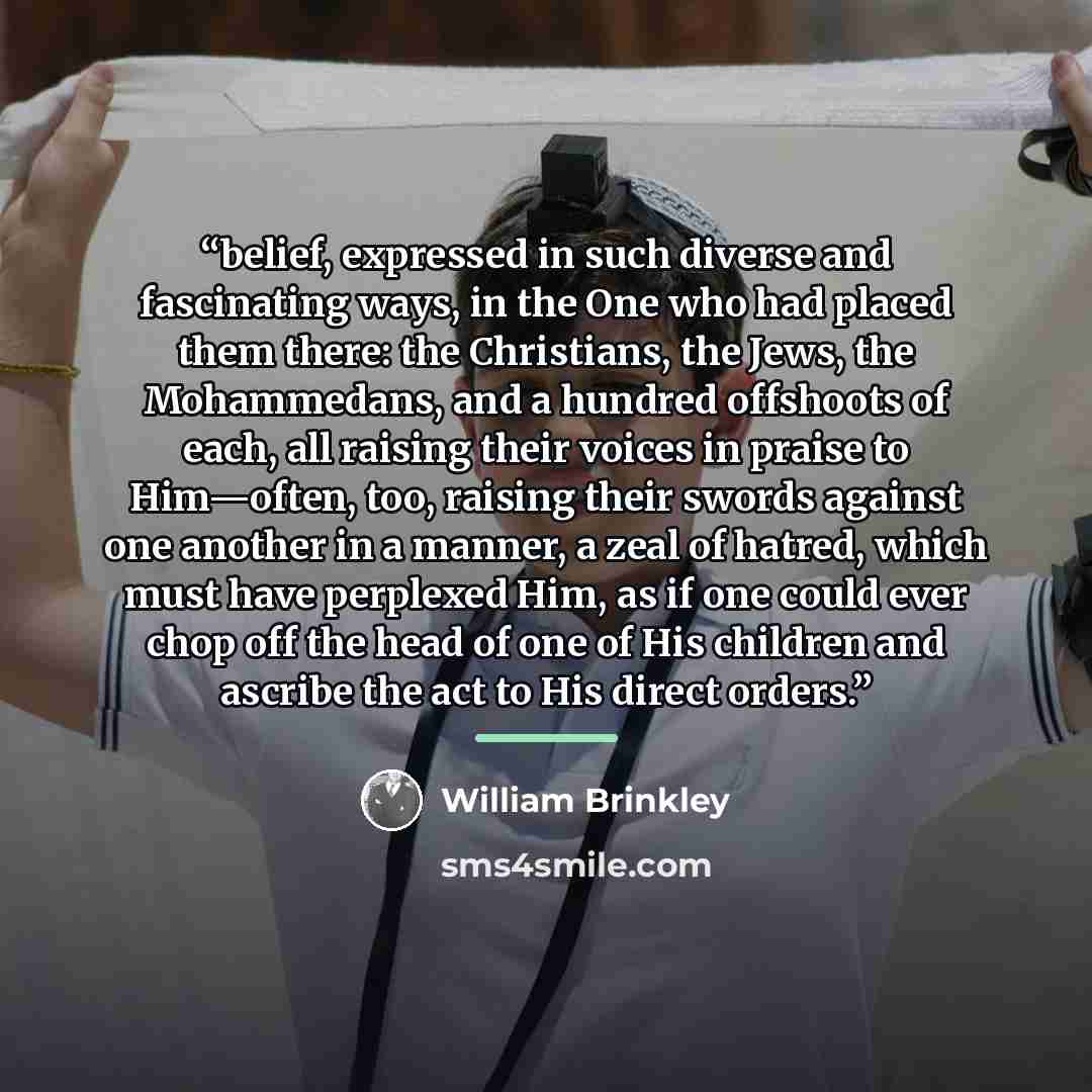“belief, expressed in such diverse and fascinating ways, in the One who had placed them there: the Christians, the Jews, the Mohammedans, and a hundred offshoots of each, all raising their voices in praise to Him—often, too, raising their swords against one another in a manner, a zeal of hatred…” quote by William Brinkley