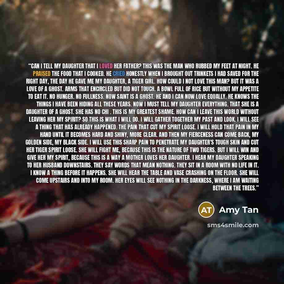 “Can I tell my daughter that I loved her father? This was the man who rubbed my feet at night. He praised the food that I cooked. He cried honestly when I brought out trinkets I had saved for the right day, the day he gave me my daughter, a tiger girl. How could I not love this man? But it was a…” quote by Amy Tan