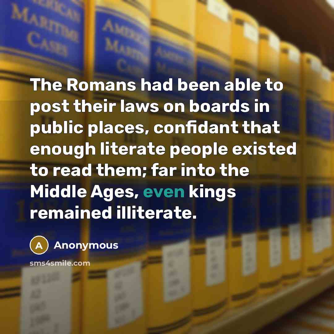 “The Romans had been able to post their laws on boards in public places, confidant that enough literate people existed to read them; far into the Middle Ages, even kings remained illiterate.” quote by Anonymous