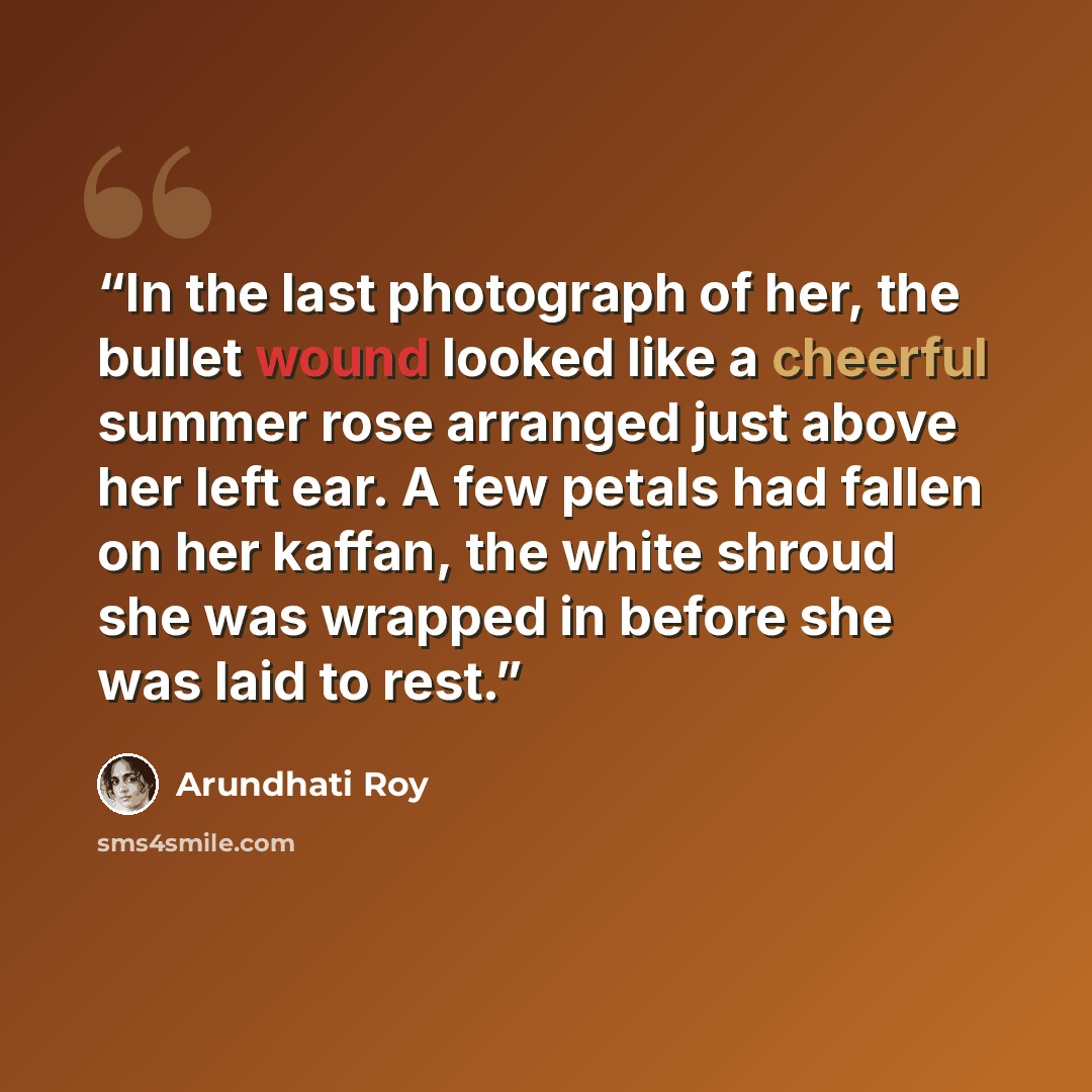 “In the last photograph of her, the bullet wound looked like a cheerful summer rose arranged just above her left ear. A few petals had fallen on her kaffan, the white shroud she was wrapped in before she was laid to rest.” quote by Arundhati Roy
