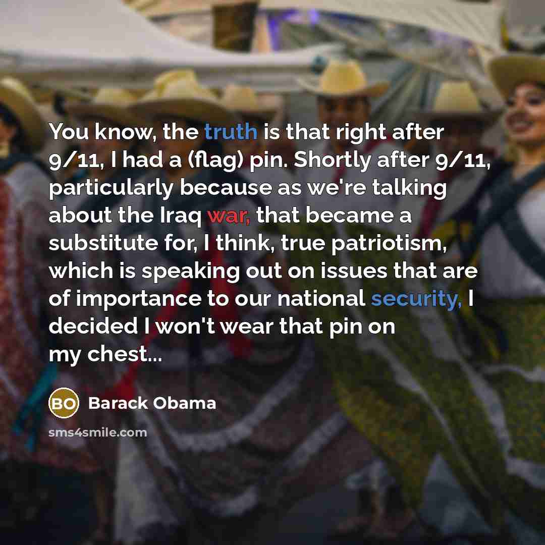 “You know, the truth is that right after 9/11, I had a (flag) pin. Shortly after 9/11, particularly because as we're talking about the Iraq war, that became a substitute for, I think, true patriotism, which is speaking out on issues that are of importance to our national security, I decided I won't…” quote by Barack Obama