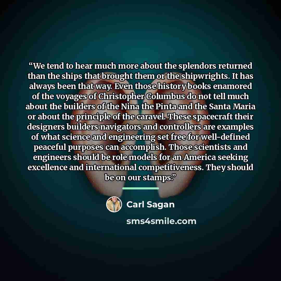 “We tend to hear much more about the splendors returned than the ships that brought them or the shipwrights. It has always been that way. Even those history books enamored of the voyages of Christopher Columbus do not tell much about the builders of the Nina the Pinta and the Santa Maria or about…” quote by Carl Sagan