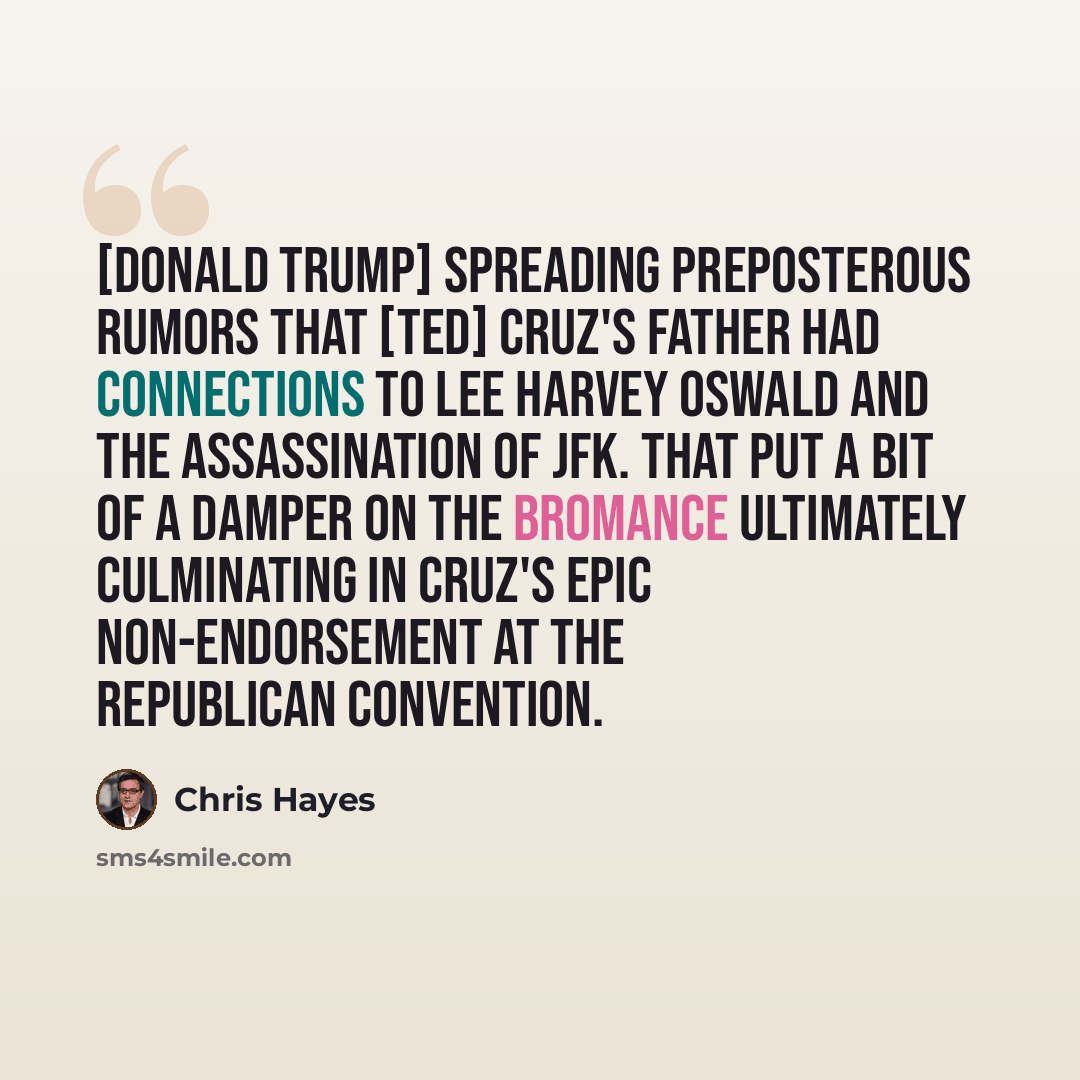 “[Donald Trump] spreading preposterous rumors that [Ted] Cruz's father had connections to Lee Harvey Oswald and the assassination of JFK. That put a bit of a damper on the bromance ultimately culminating in Cruz's epic non-endorsement at the Republican convention.” quote by Chris Hayes