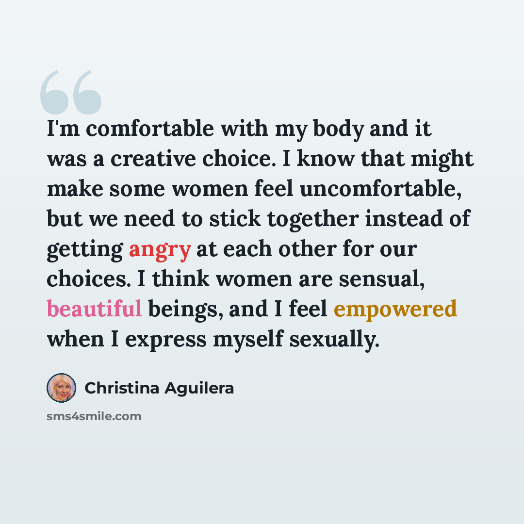 “I'm comfortable with my body and it was a creative choice. I know that might make some women feel uncomfortable, but we need to stick together instead of getting angry at each other for our choices. I think women are sensual, beautiful beings, and I feel empowered when I express myself sexually.” quote by Christina Aguilera