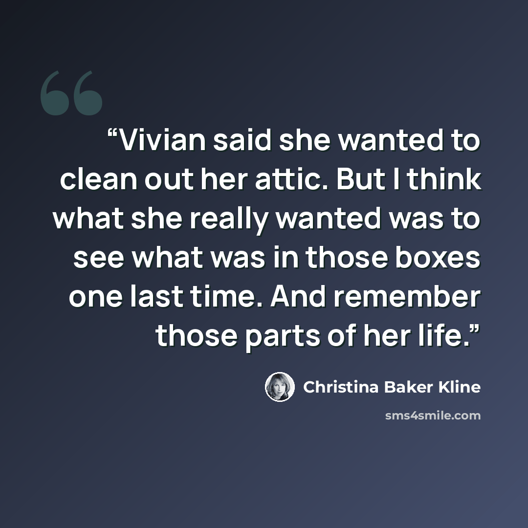 “Vivian said she wanted to clean out her attic. But I think what she really wanted was to see what was in those boxes one last time. And remember those parts of her life.” quote by Christina Baker Kline