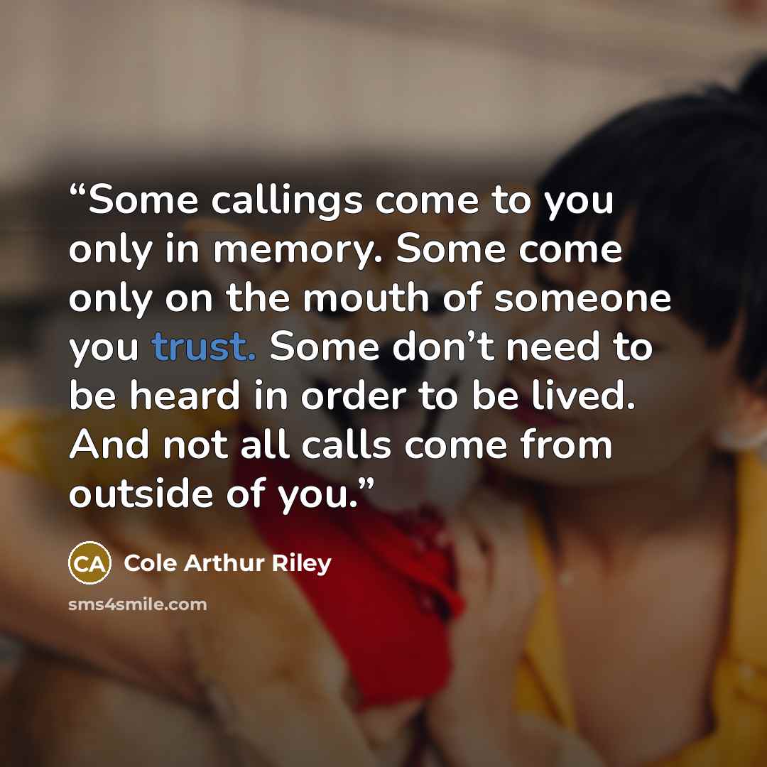 “Some callings come to you only in memory. Some come only on the mouth of someone you trust. Some don’t need to be heard in order to be lived. And not all calls come from outside of you.” quote by Cole Arthur Riley
