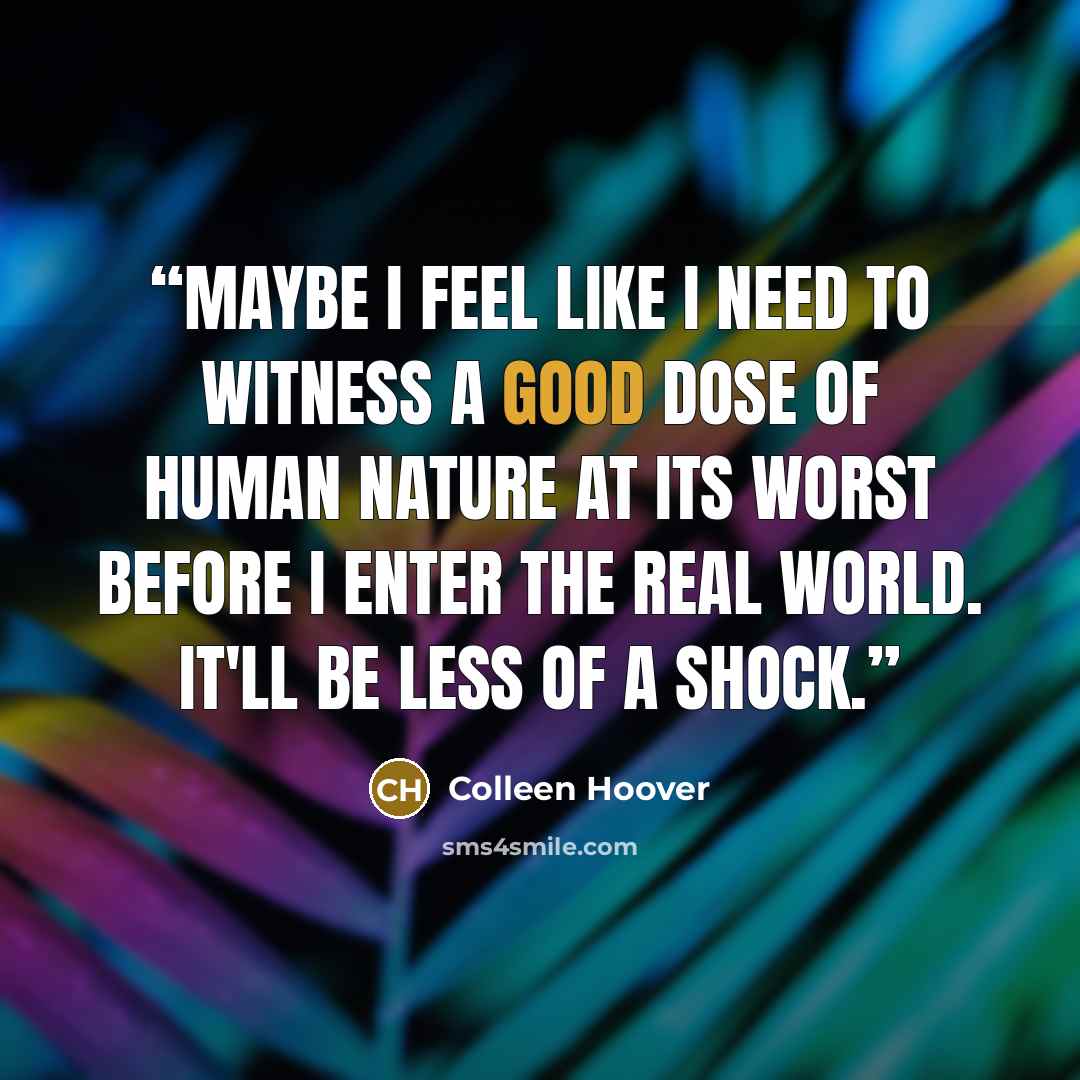 “Maybe I feel like I need to witness a good dose of human nature at its worst before I enter the real world. It'll be less of a shock.” quote by Colleen Hoover