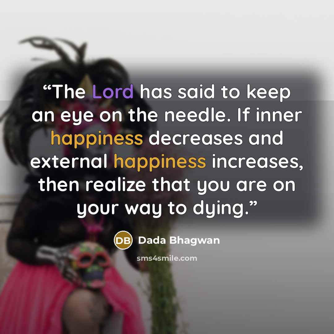 “The Lord has said to keep an eye on the needle. If inner happiness decreases and external happiness increases, then realize that you are on your way to dying.” quote by Dada Bhagwan