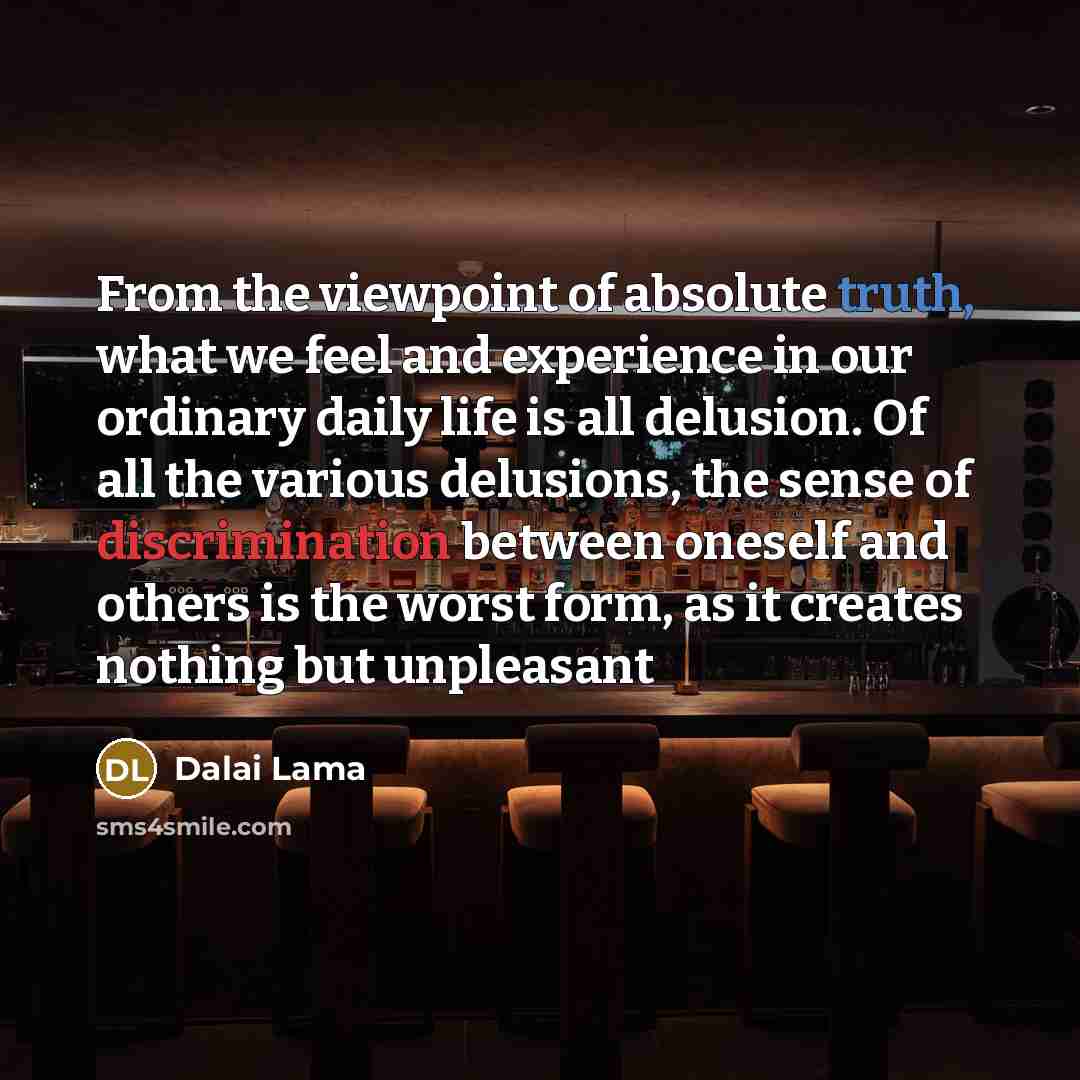 “From the viewpoint of absolute truth, what we feel and experience in our ordinary daily life is all delusion. Of all the various delusions, the sense of discrimination between oneself and others is the worst form, as it creates nothing but unpleasant” quote by Dalai Lama