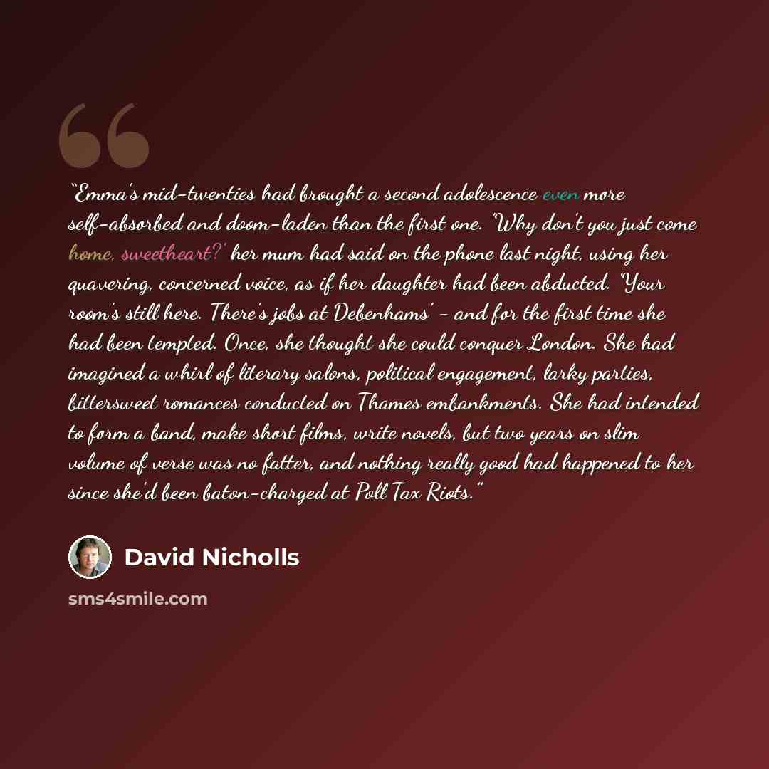“Emma's mid-twenties had brought a second adolescence even more self-absorbed and doom-laden than the first one. 'Why don't you just come home, sweetheart?' her mum had said on the phone last night, using her quavering, concerned voice, as if her daughter had been abducted. 'Your room's still here…” quote by David Nicholls