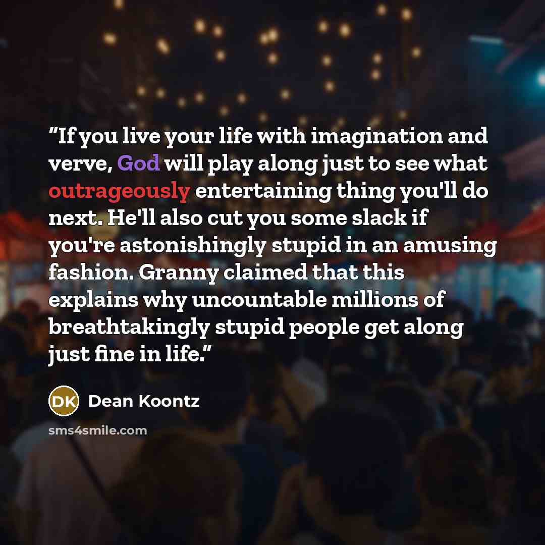 “If you live your life with imagination and verve, God will play along just to see what outrageously entertaining thing you'll do next. He'll also cut you some slack if you're astonishingly stupid in an amusing fashion. Granny claimed that this explains why uncountable millions of breathtakingly…” quote by Dean Koontz