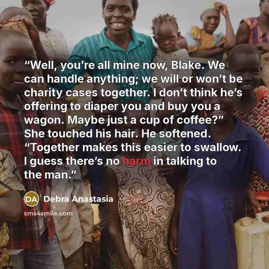 “Well, you’re all mine now, Blake. We can handle anything; we will or won’t be charity cases together. I don’t think he’s offering to diaper you and buy you a wagon. Maybe just a cup of coffee?” She touched his hair. He softened. “Together makes this easier to swallow. I guess there’s no harm in…” quote by Debra Anastasia
