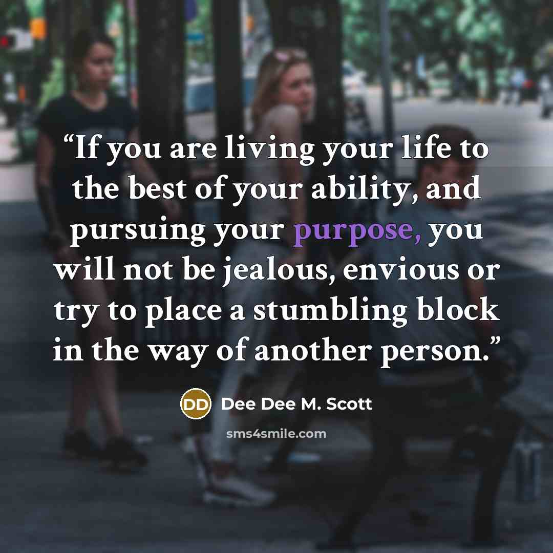 “If you are living your life to the best of your ability, and pursuing your purpose, you will not be jealous, envious or try to place a stumbling block in the way of another person.” quote by Dee Dee M. Scott