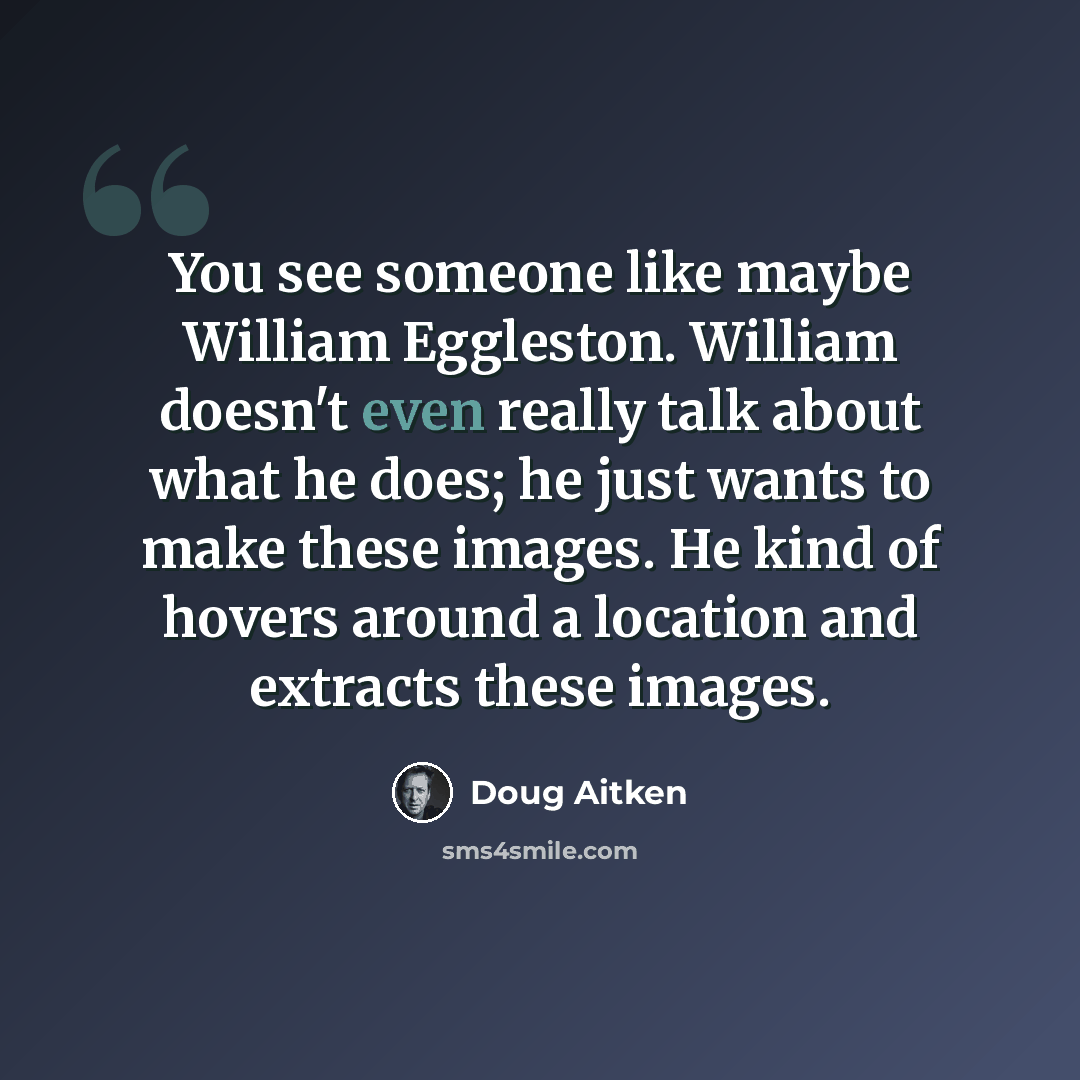 “You see someone like maybe William Eggleston. William doesn't even really talk about what he does; he just wants to make these images. He kind of hovers around a location and extracts these images.” quote by Doug Aitken