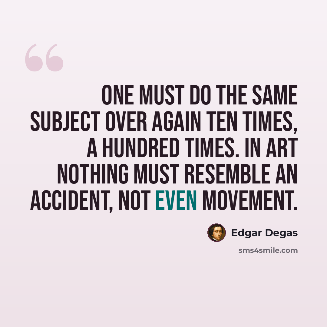“One must do the same subject over again ten times, a hundred times. In art nothing must resemble an accident, not even movement.” quote by Edgar Degas