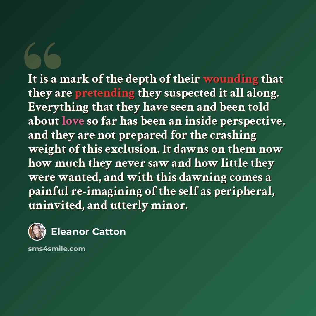 “It is a mark of the depth of their wounding that they are pretending they suspected it all along. Everything that they have seen and been told about love so far has been an inside perspective, and they are not prepared for the crashing weight of this exclusion. It dawns on them now how much they…” quote by Eleanor Catton