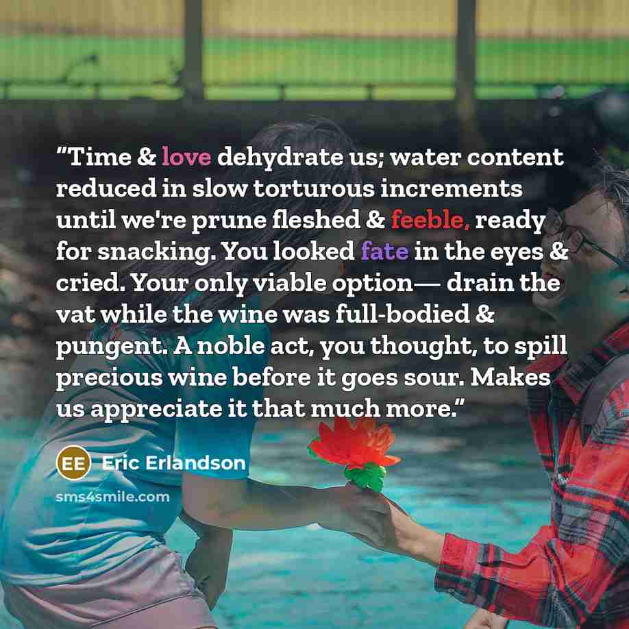 “Time & love dehydrate us; water content reduced in slow torturous increments until we're prune fleshed & feeble, ready for snacking. You looked fate in the eyes & cried. Your only viable option— drain the vat while the wine was full-bodied & pungent. A noble act, you thought, to spill precious…” quote by Eric Erlandson