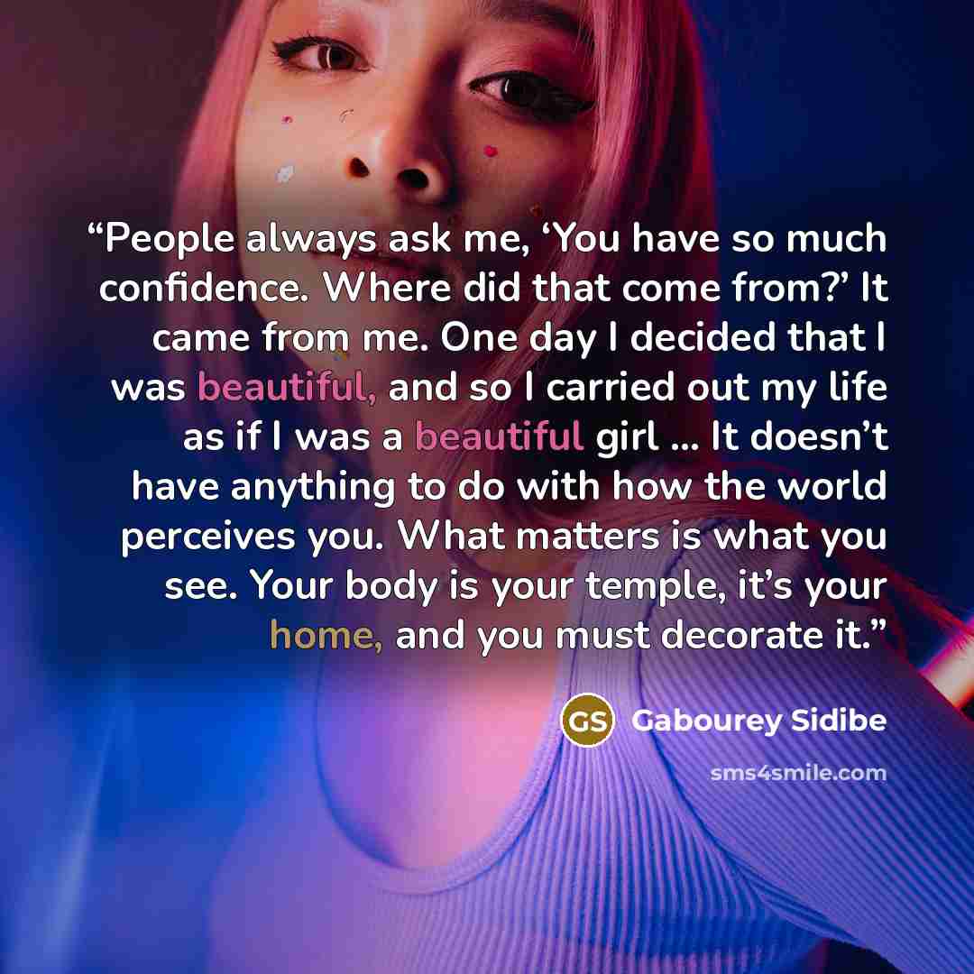 “People always ask me, ‘You have so much confidence. Where did that come from?’ It came from me. One day I decided that I was beautiful, and so I carried out my life as if I was a beautiful girl … It doesn’t have anything to do with how the world perceives you. What matters is what you see. Your…” quote by Gabourey Sidibe