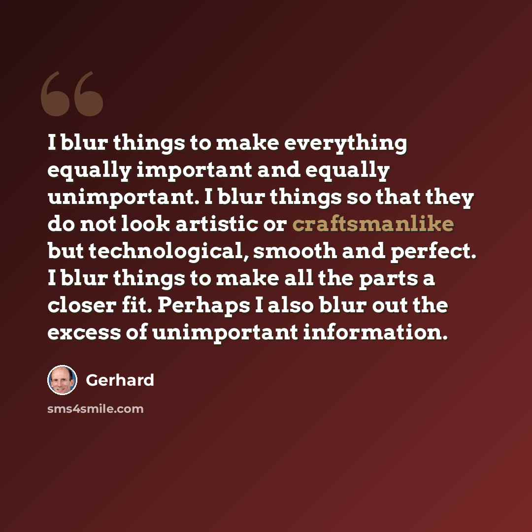“I blur things to make everything equally important and equally unimportant. I blur things so that they do not look artistic or craftsmanlike but technological, smooth and perfect. I blur things to make all the parts a closer fit. Perhaps I also blur out the excess of unimportant information.” quote by Gerhard