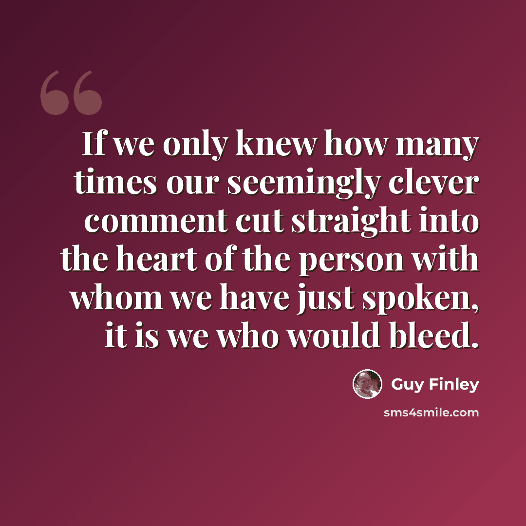 “If we only knew how many times our seemingly clever comment cut straight into the heart of the person with whom we have just spoken, it is we who would bleed.” quote by Guy Finley