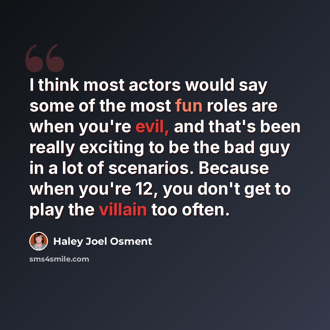 “I think most actors would say some of the most fun roles are when you're evil, and that's been really exciting to be the bad guy in a lot of scenarios. Because when you're 12, you don't get to play the villain too often.” quote by Haley Joel Osment