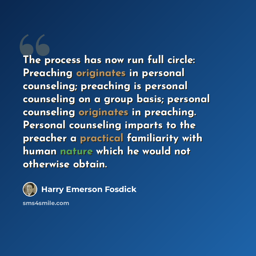 “The process has now run full circle: Preaching originates in personal counseling; preaching is personal counseling on a group basis; personal counseling originates in preaching. Personal counseling imparts to the preacher a practical familiarity with human nature which he would not otherwise obtain.” quote by Harry Emerson Fosdick