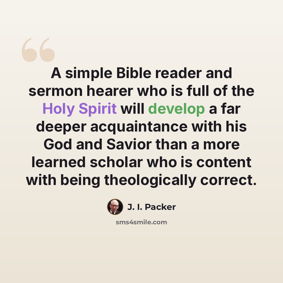 “A simple Bible reader and sermon hearer who is full of the Holy Spirit will develop a far deeper acquaintance with his God and Savior than a more learned scholar who is content with being theologically correct.” quote by J. I. Packer