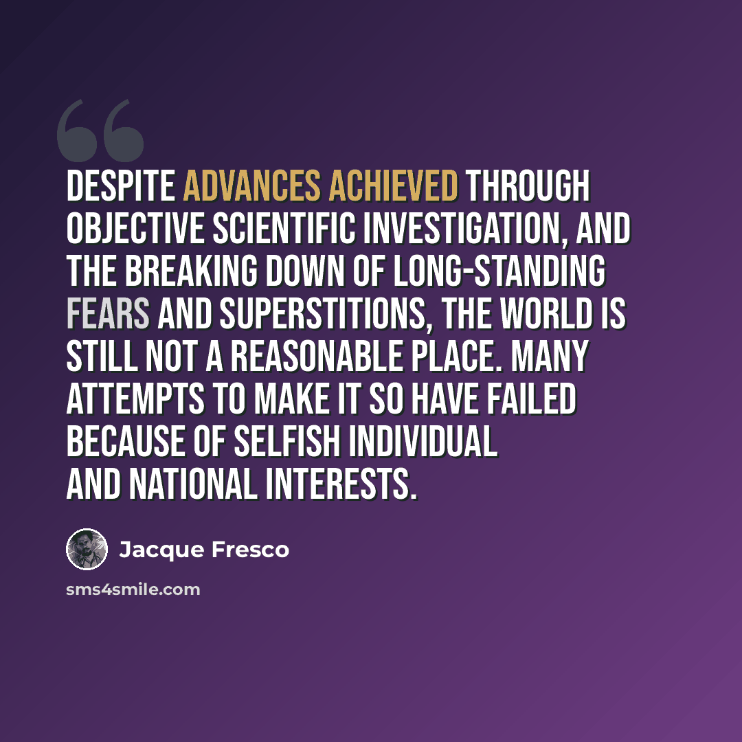 “Despite advances achieved through objective scientific investigation, and the breaking down of long-standing fears and superstitions, the world is still not a reasonable place. Many attempts to make it so have failed because of selfish individual and national interests.” quote by Jacque Fresco
