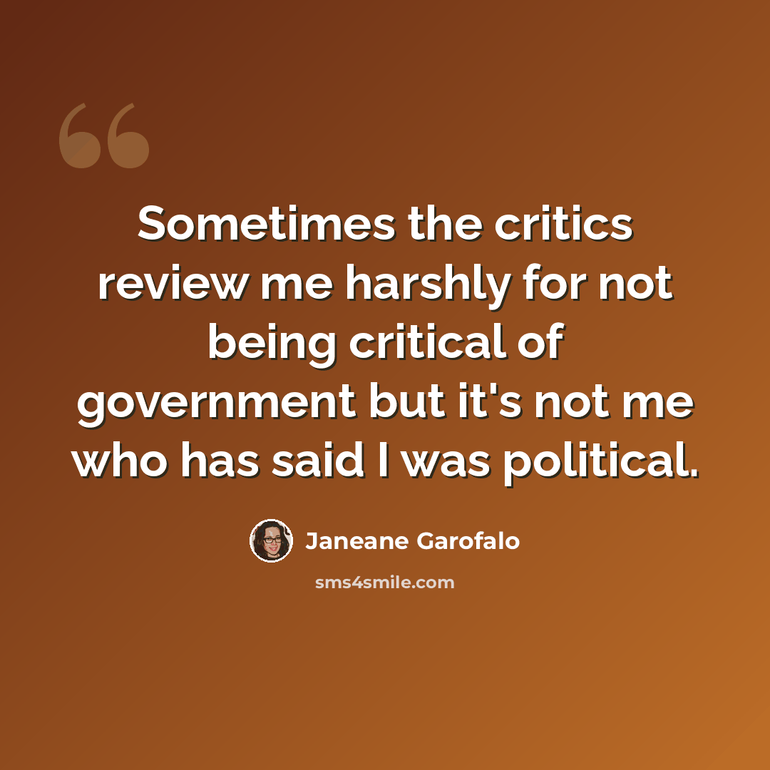 “Sometimes the critics review me harshly for not being critical of government but it's not me who has said I was political.” quote by Janeane Garofalo