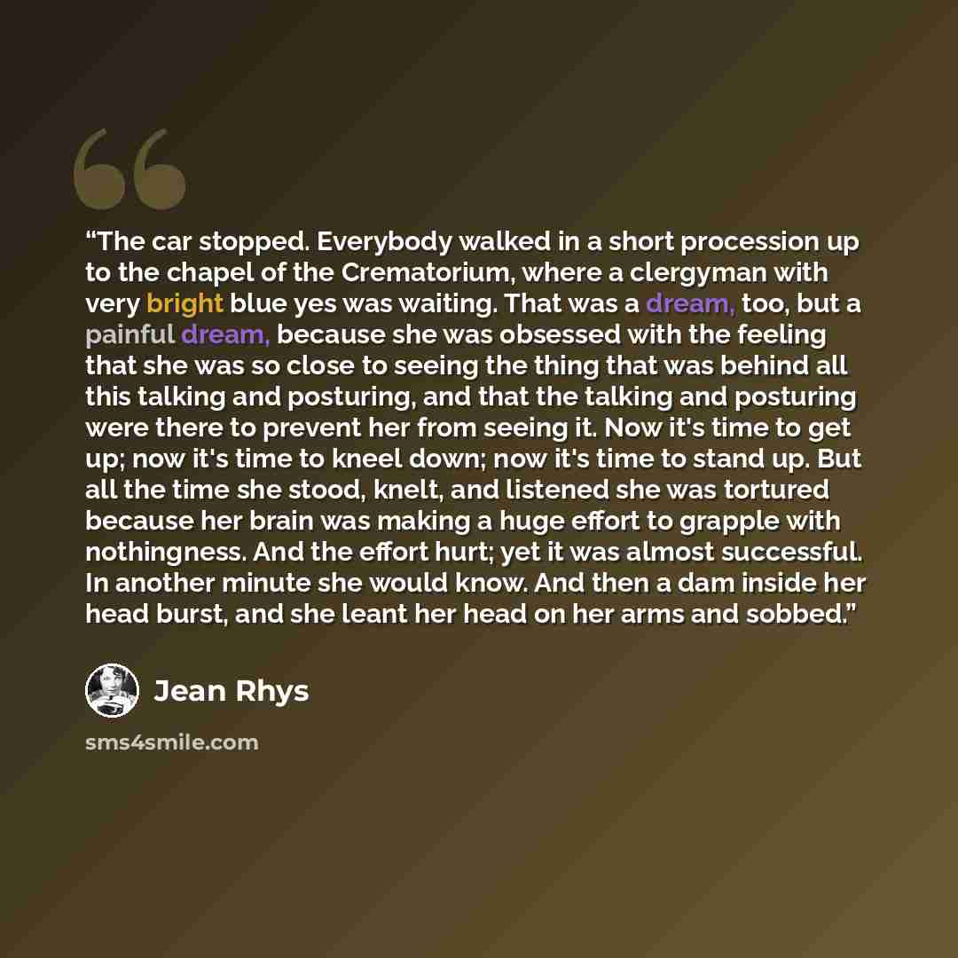 “The car stopped. Everybody walked in a short procession up to the chapel of the Crematorium, where a clergyman with very bright blue yes was waiting. That was a dream, too, but a painful dream, because she was obsessed with the feeling that she was so close to seeing the thing that was behind all…” quote by Jean Rhys